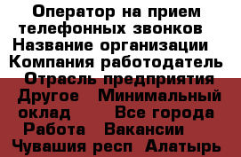 Оператор на прием телефонных звонков › Название организации ­ Компания-работодатель › Отрасль предприятия ­ Другое › Минимальный оклад ­ 1 - Все города Работа » Вакансии   . Чувашия респ.,Алатырь г.